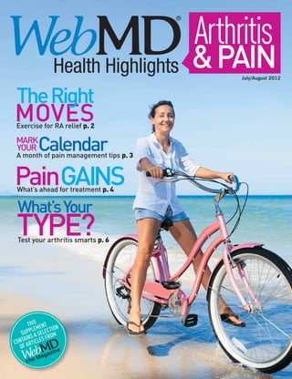 Arthritis
    Depression                                                                                                          Focus On
                               This content is selected and controlled by WebMD’s editorial staff and is brought to you by AstraZeneca.




    Health Highlights                                                              & Pain                         July/August 2012



The Right
Moves
Exercise for RA relief p. 2

Mark
Your      Calendar
A month of pain management tips p. 3


PainGains
 What’s ahead for treatment p. 4

 What’s Your
 Type?
 Test your arthritis smarts p. 6




       This ent n
         lem     tio
    supp a selec om
      ins      fr
  ontaarticles
                  ®




c
   of
                 zine
           M aga
      the
 