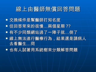 線上由醫師無償回答問題 交換條件是幫醫師打知名度 但回答常來的很慢…兩個星期 ?? 有不少同類網站過了一陣子就…倒了 線上無法進行醫療行為，結果還是請病人去看醫生…冏 也有人試著用系統樹來分類解答問題 