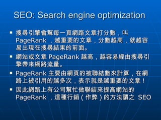 SEO: Search engine optimization  搜尋引擎會幫每一頁網路文章打分數，叫 PageRank ，越重要的文章，分數越高，就越容易出現在搜尋結果的前面。 網站或文章 PageRank 越高，越容易經由搜尋引擎帶來網路流量。 PageRank 主要由網頁的被聯結數來計算，在網路上被引用的越多次，表示就是越重要的文章 ! 因此網路上有公司幫忙做聯結來提高網站的 PageRank ，這種行銷 ( 作弊 ) 的方法謂之  SEO 