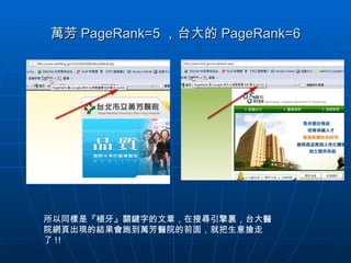 萬芳 PageRank=5 ，台大的 PageRank=6 所以同樣是『植牙』關鍵字的文章，在搜尋引擎裏，台大醫院網頁出現的結果會跑到萬芳醫院的前面，就把生意搶走了 !! 