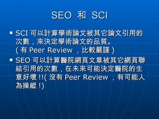 SEO  和  SCI SCI 可以計算學術論文被其它論文引用的次數，來決定學術論文的品質。 ( 有 Peer Review ，比較嚴謹 ) SEO 可以計算醫院網頁文章被其它網頁聯結引用的次數，在未來可能決定醫院的生意好壞 !!( 沒有 Peer Review ，有可能人為操縱 !) 