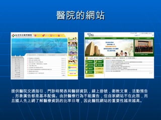 醫院的網站 提供醫院交通指引，門診時間表和醫師資訊，線上掛號，衛教文章，活動預告，形象廣告都是基本配備。由於醫療行為不能廣告，但自家網站不在此限，而且國人先上網了解醫療資訊的比率日增，因此醫院網站的重要性越來越高。 