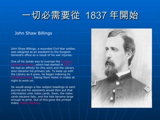 一切必需要從  1837 年開始 John Shaw Billings John Shaw Billings, a wounded Civil War soldier, was assigned as an assistant to the Surgeon General’s office as a result of his war injuries.  One of his duties was to oversee the  Surgeon General’s Library , which had started in  1837 . He had an affinity for this work and the Library soon became his primary job. To keep up with the Library as it grew, he began indexing its  50,000 journals , taking them home in crates at night to work on.  He would assign a few subject headings to each journal and his assistants would then put that information onto index cards. Soon, the index cards became lists…and the lists became large enough to print. Out of this grew the printed index:  Index Medicus . 