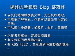網路的新趨勢 :Blog  部落格 以反向時間軸發表文章，充份反映時效。 不需要了解程式，作者可以專注在內容的生產。 可以嵌入多媒體，如照片，影片，音樂等。 以作者為單位，容易吸引讀者。 有充份的回應互動功能。 有 RSS FEED ，文章更新時主動通知讀者。 