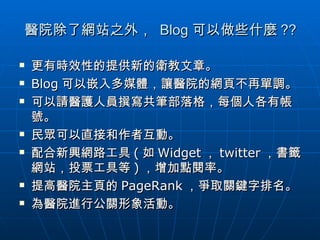 醫院除了網站之外，  Blog 可以做些什麼 ?? 更有時效性的提供新的衛教文章。 Blog 可以嵌入多媒體，讓醫院的網頁不再單調。 可以請醫護人員撰寫共筆部落格，每個人各有帳號。 民眾可以直接和作者互動。 配合新興網路工具 ( 如 Widget ， twitter ，書籤網站，投票工具等 ) ，增加點閱率。 提高醫院主頁的 PageRank ，爭取關鍵字排名。 為醫院進行公關形象活動。 