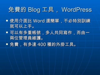 免費的 Blog 工具， WordPress 使用介面比 Word 還簡單，不必特別訓練就可以上手。 可以有多重帳號，多人共同寫作，而由一兩位管理員維護。 免費，有多達 400 種的外掛工具。 
