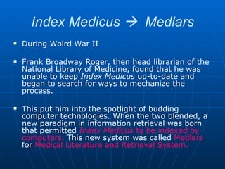 Index Medicus     Medlars During Wolrd War II Frank Broadway Roger, then head librarian of the National Library of Medicine, found that he was unable to keep  Index Medicus  up-to-date and began to search for ways to mechanize the process.  This put him into the spotlight of budding computer technologies. When the two blended, a new paradigm in information retrieval was born that permitted  Index Medicus  to be indexed by computers.  This new system was called  Medlars  for  Medical Literature and Retrieval System. 