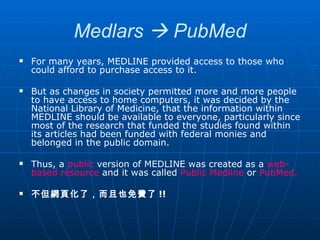 Medlars    PubMed For many years, MEDLINE provided access to those who could afford to purchase access to it.  But as changes in society permitted more and more people to have access to home computers, it was decided by the National Library of Medicine, that the information within MEDLINE should be available to everyone, particularly since most of the research that funded the studies found within its articles had been funded with federal monies and belonged in the public domain.  Thus, a  public  version of MEDLINE was created as a  web-based resource  and it was called  Public Medline  or  PubMed. 不但網頁化了，而且也免費了 !! 