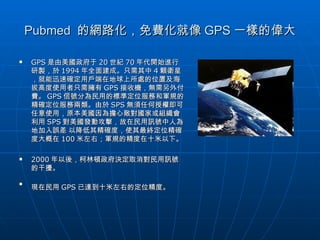Pubmed  的網路化，免費化就像 GPS 一樣的偉大 GPS 是由美國政府于 20 世紀 70 年代開始進行研製，於 1994 年全面建成。只需其中 4 顆衛星，就能迅速確定用戶端在地球上所處的位置及海拔高度使用者只需擁有 GPS 接收機，無需另外付費。 GPS 信號分為民用的標準定位服務和軍規的精確定位服務兩類。由於 SPS 無須任何授權即可任意使用，原本美國因為擔心敵對國家或組織會利用 SPS 對美國發動攻擊，故在民用訊號中人為地加入誤差 以降低其精確度，使其最終定位精確度大概在 100 米左右；軍規的精度在十米以下。 2000 年以後，柯林頓政府決定取消對民用訊號的干擾。 現在民用 GPS 已達到十米左右的定位精度。   