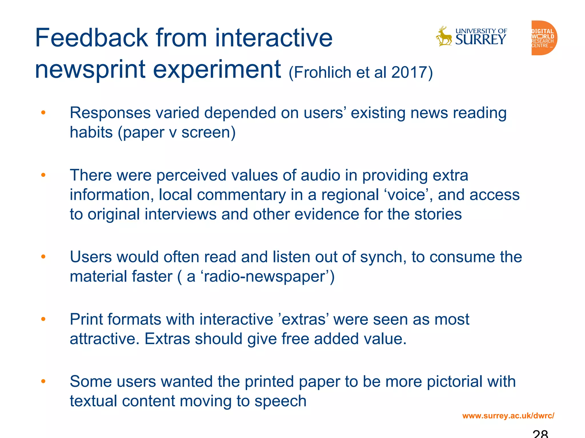 www.surrey.ac.uk/dwrc/
Feedback from interactive
newsprint experiment (Frohlich et al 2017)
• Responses varied depended on users’ existing news reading
habits (paper v screen)
• There were perceived values of audio in providing extra
information, local commentary in a regional ‘voice’, and access
to original interviews and other evidence for the stories
• Users would often read and listen out of synch, to consume the
material faster ( a ‘radio-newspaper’)
• Print formats with interactive ’extras’ were seen as most
attractive. Extras should give free added value.
• Some users wanted the printed paper to be more pictorial with
textual content moving to speech
 