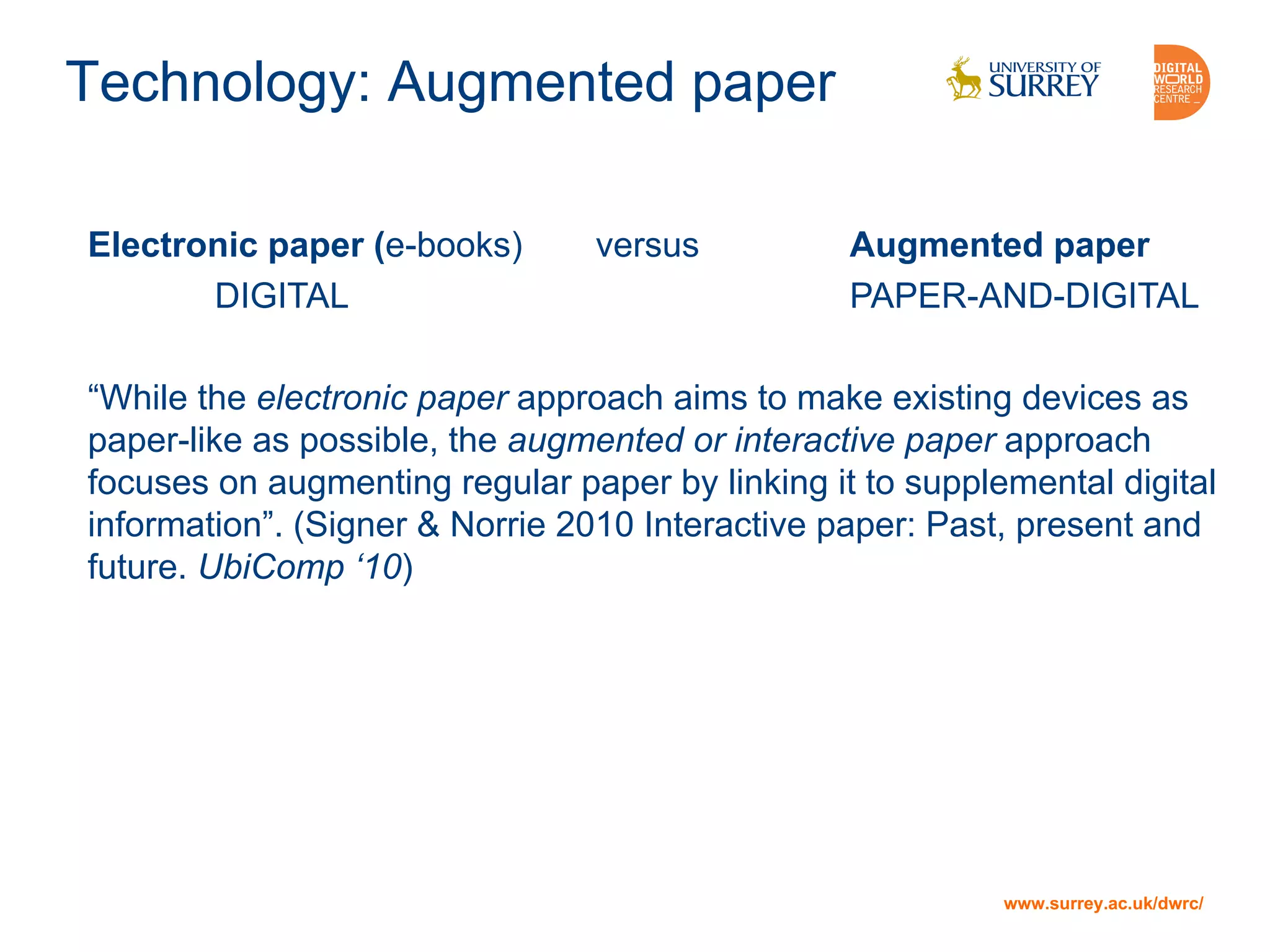 www.surrey.ac.uk/dwrc/
Technology: Augmented paper
Electronic paper (e-books) versus Augmented paper
DIGITAL PAPER-AND-DIGITAL
“While the electronic paper approach aims to make existing devices as
paper-like as possible, the augmented or interactive paper approach
focuses on augmenting regular paper by linking it to supplemental digital
information”. (Signer & Norrie 2010 Interactive paper: Past, present and
future. UbiComp ‘10)
 