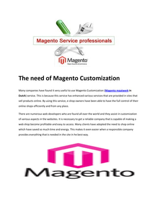 The need of Magento Customization
Many companies have found it very useful to use Magento Customization (Magento maatwerk in
Dutch) service. This is because this service has enhanced various services that are provided in sites that
sell products online. By using this service, e-shop owners have been able to have the full control of their
online shops efficiently and from any place.

There are numerous web developers who are found all over the world and they assist in customization
of various aspects in the websites. It is necessary to get a reliable company that is capable of making a
web shop become profitable and easy to access. Many clients have adopted the need to shop online
which have saved so much time and energy. This makes it even easier when a responsible company
provides everything that is needed in the site in he best way.
 