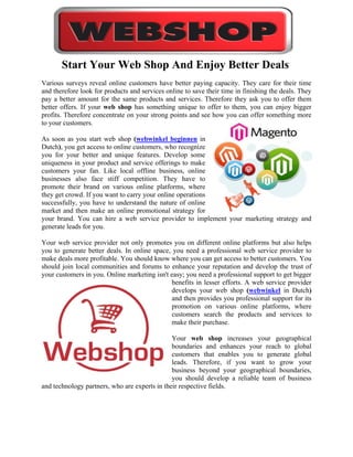 Start Your Web Shop And Enjoy Better Deals
Various surveys reveal online customers have better paying capacity. They care for their time
and therefore look for products and services online to save their time in finishing the deals. They
pay a better amount for the same products and services. Therefore they ask you to offer them
better offers. If your web shop has something unique to offer to them, you can enjoy bigger
profits. Therefore concentrate on your strong points and see how you can offer something more
to your customers.

As soon as you start web shop (webwinkel beginnen in
Dutch), you get access to online customers, who recognize
you for your better and unique features. Develop some
uniqueness in your product and service offerings to make
customers your fan. Like local offline business, online
businesses also face stiff competition. They have to
promote their brand on various online platforms, where
they get crowd. If you want to carry your online operations
successfully, you have to understand the nature of online
market and then make an online promotional strategy for
your brand. You can hire a web service provider to implement your marketing strategy and
generate leads for you.

Your web service provider not only promotes you on different online platforms but also helps
you to generate better deals. In online space, you need a professional web service provider to
make deals more profitable. You should know where you can get access to better customers. You
should join local communities and forums to enhance your reputation and develop the trust of
your customers in you. Online marketing isn't easy; you need a professional support to get bigger
                                              benefits in lesser efforts. A web service provider
                                              develops your web shop (webwinkel in Dutch)
                                              and then provides you professional support for its
                                              promotion on various online platforms, where
                                              customers search the products and services to
                                              make their purchase.

                                               Your web shop increases your geographical
                                               boundaries and enhances your reach to global
                                               customers that enables you to generate global
                                               leads. Therefore, if you want to grow your
                                               business beyond your geographical boundaries,
                                               you should develop a reliable team of business
and technology partners, who are experts in their respective fields.
 