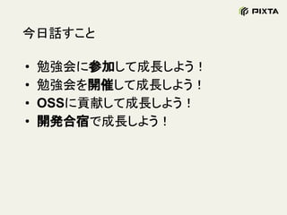 今日話すこと
• 勉強会に参加して成長しよう！
• 勉強会を開催して成長しよう！
• OSSに貢献して成長しよう！
• 開発合宿で成長しよう！
 