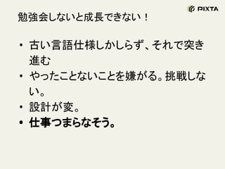 勉強会しないと成長できない！
• 古い言語仕様しかしらず、それで突き
進む
• やったことないことを嫌がる。挑戦しな
い。
• 設計が変。
• 仕事つまらなそう。
 
