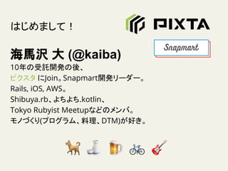 はじめまして！
海馬沢 大 (@kaiba)
10年の受託開発の後、
ピクスタ にJoin。Snapmart開発リーダー。
Rails, iOS, AWS。
Shibuya.rb、よちよち.kotlin、
Tokyo Rubyist Meetupなどのメンバ。
モノづくり(プログラム、料理、DTM)が好き。
 