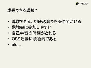 成長できる環境?
• 尊敬できる、切磋琢磨できる仲間がいる
• 勉強会に参加しやすい
• 自己学習の時間がとれる
• OSS活動に積極的である
• etc…
 