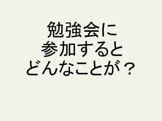 勉強会に
参加すると
どんなことが？
 