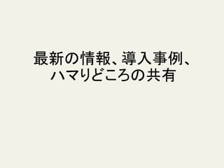 最新の情報、導入事例、
ハマりどころの共有
 
