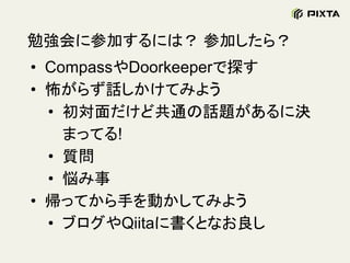 勉強会に参加するには？ 参加したら？
• CompassやDoorkeeperで探す
• 怖がらず話しかけてみよう
• 初対面だけど共通の話題があるに決
まってる!
• 質問
• 悩み事
• 帰ってから手を動かしてみよう
• ブログやQiitaに書くとなお良し
 