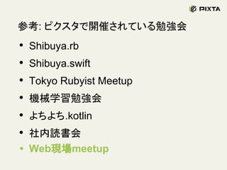 参考: ピクスタで開催されている勉強会
• Shibuya.rb
• Shibuya.swift
• Tokyo Rubyist Meetup
• 機械学習勉強会
• よちよち.kotlin
• 社内読書会
• Web現場meetup
 