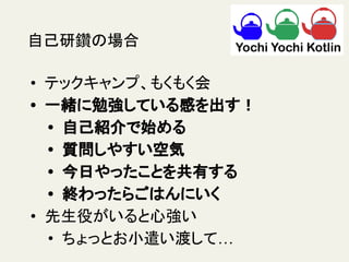 自己研鑽の場合
• テックキャンプ、もくもく会
• 一緒に勉強している感を出す！
• 自己紹介で始める
• 質問しやすい空気
• 今日やったことを共有する
• 終わったらごはんにいく
• 先生役がいると心強い
• ちょっとお小遣い渡して…
 