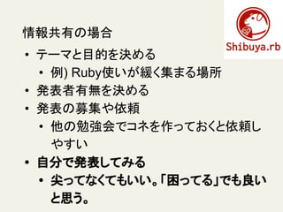 情報共有の場合
• テーマと目的を決める
• 例) Ruby使いが緩く集まる場所
• 発表者有無を決める
• 発表の募集や依頼
• 他の勉強会でコネを作っておくと依頼し
やすい
• 自分で発表してみる
• 尖ってなくてもいい。「困ってる」でも良い
と思う。
 