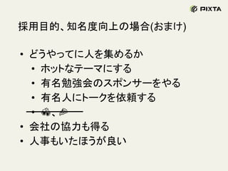 採用目的、知名度向上の場合(おまけ)
• どうやってに人を集めるか
• ホットなテーマにする
• 有名勉強会のスポンサーをやる
• 有名人にトークを依頼する
• 、
• 会社の協力も得る
• 人事もいたほうが良い
 