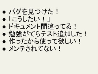 ● バグを見つけた！
● 「こうしたい！」
● ドキュメント間違ってる！
● 勉強がてらテスト追加した！
● 作ったから使って欲しい！
● メンテされてない！
 