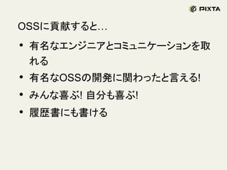 OSSに貢献すると…
• 有名なエンジニアとコミュニケーションを取
れる
• 有名なOSSの開発に関わったと言える!
• みんな喜ぶ! 自分も喜ぶ!
• 履歴書にも書ける
 