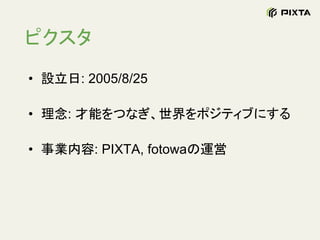 ピクスタ
• 設立日: 2005/8/25
• 理念: 才能をつなぎ、世界をポジティブにする
• 事業内容: PIXTA, fotowaの運営
 