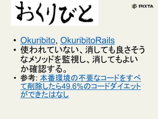 • Okuribito, OkuribitoRails
• 使われていない、消しても良さそう
なメソッドを監視し、消してもよい
か確認する。
• 参考: 本番環境の不要なコードをすべ
て削除したら49.6%のコードダイエット
ができたはなし
 