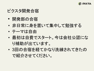 ピクスタ開発合宿
• 開発部の合宿
• 非日常に身を置いて集中して勉強する
• テーマは自由
• 最初は自費でスタート。今は会社公認にな
り補助が出ています。
• 3回の合宿を経てかなり洗練されてきたの
で紹介させてください。
 