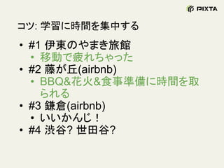 コツ: 学習に時間を集中する
• #1 伊東のやまき旅館
• 移動で疲れちゃった
• #2 藤が丘(airbnb)
• BBQ&花火&食事準備に時間を取
られる
• #3 鎌倉(airbnb)
• いいかんじ！
• #4 渋谷? 世田谷?
 