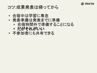 コツ:成果発表は帰ってから
• 合宿中は学習に専念
• 発表準備は発表までに準備
• 合宿時間外で準備することになる
• だがそれがいい
• 不参加者にも共有できる
 