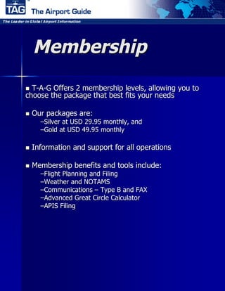 Membership
 T-A-G Offers 2 membership levels, allowing you to
choose the package that best fits your needs

 Our   packages are:
    –Silver at USD 29.95 monthly, and
    –Gold at USD 49.95 monthly

 Information   and support for all operations

 Membership    benefits and tools include:
    –Flight Planning and Filing
    –Weather and NOTAMS
    –Communications –Type B and FAX
    –Advanced Great Circle Calculator
    –APIS Filing
 