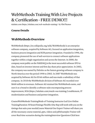 WebMethods Training With Live Projects
& Certiﬁcation - FREE DEMO!!!
tekslate.com (https://tekslate.com/web-methods-training) · by VibeThemes
Course Details
WebMethods Overview
WebMethods (https://en.wikipedia.org/wiki/WebMethods) is an enterprise
software company, acquired by Software AG, focused on application integration,
business process integration and B2B partner integration. Founded in 1996, the
company pioneered the use of web services to connect software applications
together within a single organization and across the Internet. In 2000, the
company went public on the NASDAQ in the most successful software IPO to
date, based on investor interest and ﬁrst day share price appreciation. In 2002,
the company was named by Deloitte as the fastest-growing software company in
North America over the period 1998 to 2002. In 2007 WebMethods was
acquired by Software AG for $546 million and was made a subsidiary of that
company. In 2010 the WebMethods division of Software AG recorded over
$668 million in revenues. Software AG retained the WebMethods name, and
uses it as a brand to identify a software suite encompassing process
improvement, SOA (https://tekslate.com/oracle-soa-training/) enablement, IT
modernization and business and partner integration.
CourseWebMethods TrainingMode of Training Instructor Led Live Online
TrainingDuration 30 hoursTimings Flexible (Our Rep will work with you on the
timings that suits your needs)Course Material Our Expert Trainer will share you
all the necessary course material, ppts, videos and pdfsExamples Trainer will
cover Real time scenarios during the trainingInterview Questions Click here
 