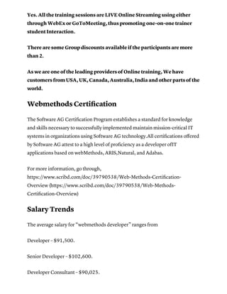 Yes. All the training sessions are LIVE Online Streaming using either
through WebEx or GoToMeeting, thus promoting one-on-one trainer
student Interaction.
There are some Group discounts available if the participants are more
than 2.
As we are one of the leading providers of Online training, We have
customers from USA, UK, Canada, Australia, India and other parts of the
world.
Webmethods Certiﬁcation
The Software AG Certiﬁcation Program establishes a standard for knowledge
and skills necessary to successfully implemented maintain mission-critical IT
systems in organizations using Software AG technology.All certiﬁcations oﬀered
by Software AG attest to a high level of proﬁciency as a developer ofIT
applications based on webMethods, ARIS,Natural, and Adabas.
For more information, go through,
https://www.scribd.com/doc/39790538/Web-Methods-Certiﬁcation-
Overview (https://www.scribd.com/doc/39790538/Web-Methods-
Certiﬁcation-Overview)
Salary Trends
The average salary for “webmethods developer” ranges from
Developer – $91,500.
Senior Developer – $102,600.
Developer Consultant – $90,025.
 