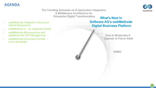 The Trending Demands on B Application Integration
& Middleware Architecture for
Enterprise Digital Transformation
What’s New in
Software AG’s webMethods
Digital Business Platform
How to Modernize &
Upgrade to Future State
DEMO
o webMethods Integration Cloud and
Hybrid Deployment
o webMethods.io., an integrated iPaaS
o webMethods Microservices and
AppMesh with API Management
o webMethods Command Central –
micro templates
AGENDA
 