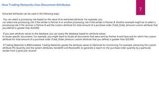 Extracted attributes can be used in the following ways:
You can select a processing rule based on the value of an extracted attribute. For example, you
can select one processing rule if the sender is Partner A or another processing rule if the sender is Partner B. Another example might be to select a
processing rule if the receiver is Partner B and the custom attribute for total amount of a purchase order (Total_Order_Amount custom attribute that
you define) is greater than $10,000
If you save attribute values to the database, you can query the database based on attribute values
to locate specific documents. For example, you might want to locate all documents that were sent by Partner A and have and for which the custom
attribute for total amount of a purchase order (Total_Order_Amount custom attribute that you define) is greater than $10,000.
If Trading Networks is BAM enabled, Trading Networks passes the attribute values to Optimize for monitoring: For example, extracting the custom
attribute PO_Quantity and the system attributes, SenderID and ReceiverID, to generate a report on the purchase order quantity by a particular
sender from a particular receiver
How Trading Networks Uses Document Attributes
7
 