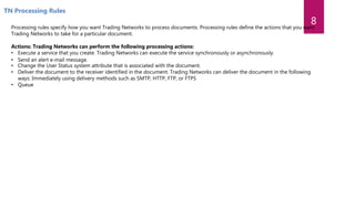 TN Processing Rules
Processing rules specify how you want Trading Networks to process documents. Processing rules define the actions that you want
Trading Networks to take for a particular document.
Actions: Trading Networks can perform the following processing actions:
• Execute a service that you create. Trading Networks can execute the service synchronously or asynchronously.
• Send an alert e‐mail message.
• Change the User Status system attribute that is associated with the document.
• Deliver the document to the receiver identified in the document. Trading Networks can deliver the document in the following
ways: Immediately using delivery methods such as SMTP, HTTP, FTP, or FTPS
• Queue
8
 