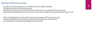 Unknown TN Document Type
An unknown document type can occur when a document (XML or flat file):
 Does not match any TN document type.
 Matches more than one TN document type. The document is considered to be an unknown
type because Trading Networks does not know which of the multiple matching TN document types to use.
When Trading Networks cannot match a document to exactly one TN document type:
 Trading Networks cannot extract any attribute information from the document;
 Processing rule routing will be enabled for this document;
9
 