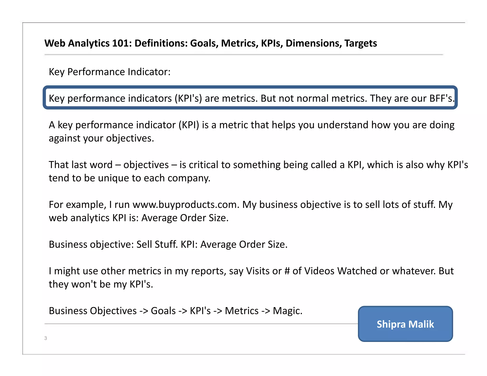 Web Analytics 101: Definitions: Goals, Metrics, KPIs, Dimensions, Targets
3
Key Performance Indicator:
Key performance indicators (KPI's) are metrics. But not normal metrics. They are our BFF's.
A key performance indicator (KPI) is a metric that helps you understand how you are doing
against your objectives.
That last word – objectives – is critical to something being called a KPI, which is also why KPI's
tend to be unique to each company.
For example, I run www.buyproducts.com. My business objective is to sell lots of stuff. My
web analytics KPI is: Average Order Size.
Business objective: Sell Stuff. KPI: Average Order Size.
I might use other metrics in my reports, say Visits or # of Videos Watched or whatever. But
they won't be my KPI's.
Business Objectives -> Goals -> KPI's -> Metrics -> Magic.
Shipra Malik
 