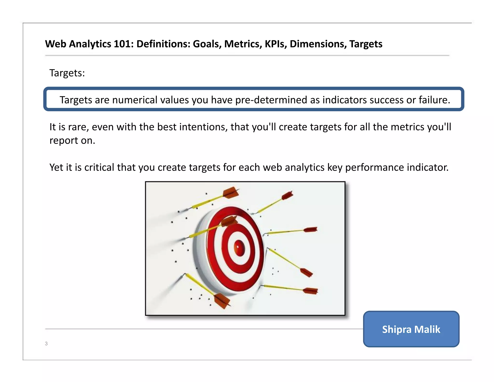 Web Analytics 101: Definitions: Goals, Metrics, KPIs, Dimensions, Targets
3
Targets:
Targets are numerical values you have pre-determined as indicators success or failure.
It is rare, even with the best intentions, that you'll create targets for all the metrics you'll
report on.
Yet it is critical that you create targets for each web analytics key performance indicator.
Shipra Malik
 