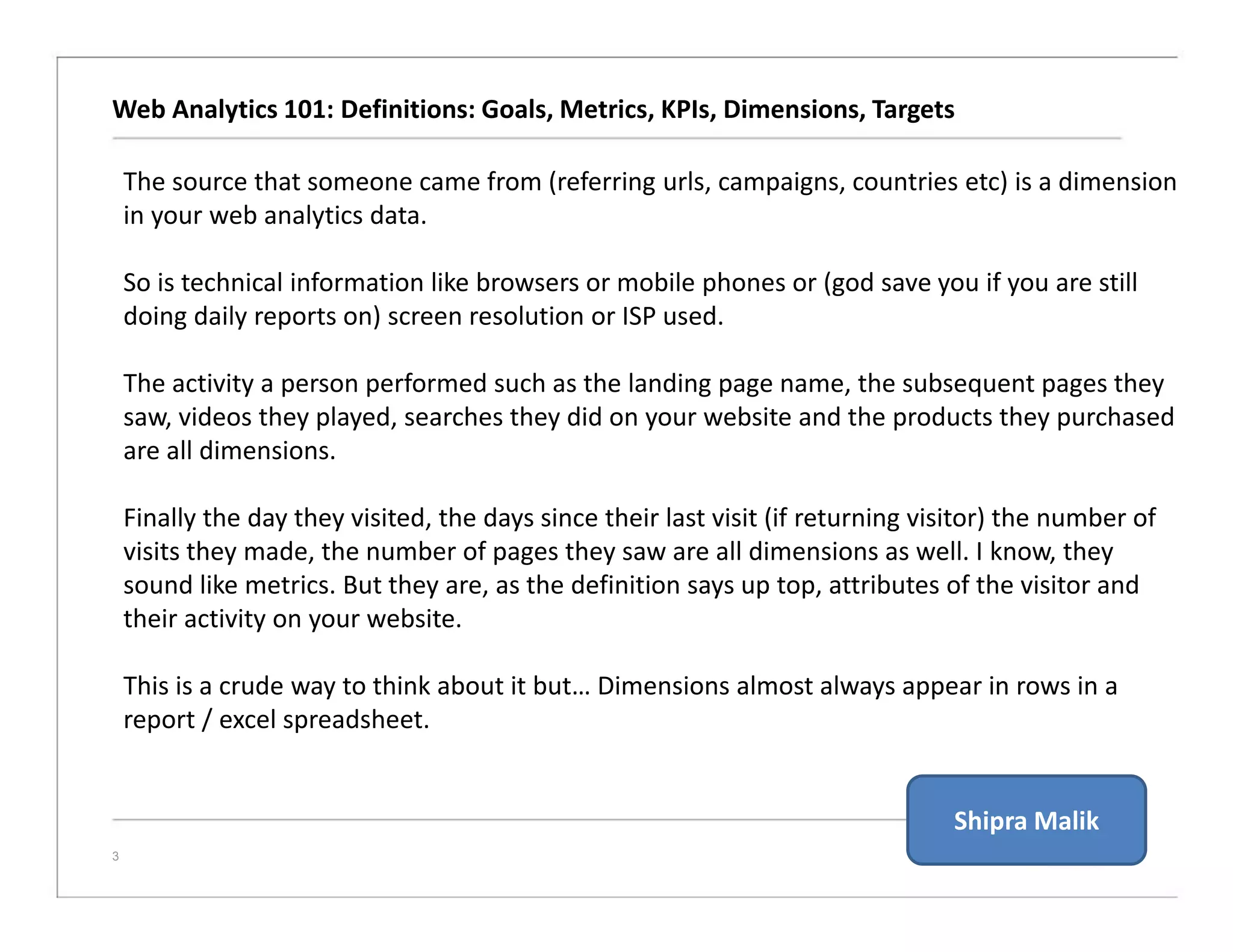 Web Analytics 101: Definitions: Goals, Metrics, KPIs, Dimensions, Targets
3
The source that someone came from (referring urls, campaigns, countries etc) is a dimension
in your web analytics data.
So is technical information like browsers or mobile phones or (god save you if you are still
doing daily reports on) screen resolution or ISP used.
The activity a person performed such as the landing page name, the subsequent pages they
saw, videos they played, searches they did on your website and the products they purchased
are all dimensions.
Finally the day they visited, the days since their last visit (if returning visitor) the number of
visits they made, the number of pages they saw are all dimensions as well. I know, they
sound like metrics. But they are, as the definition says up top, attributes of the visitor and
their activity on your website.
This is a crude way to think about it but… Dimensions almost always appear in rows in a
report / excel spreadsheet.
Shipra Malik
 