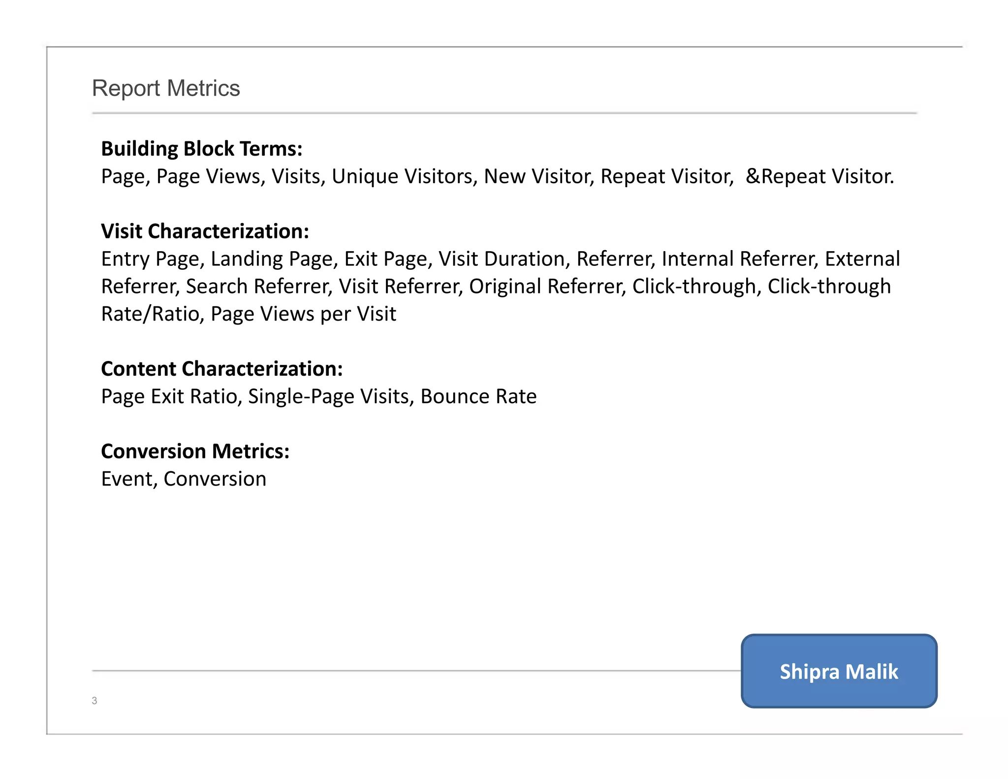 Report Metrics
3
Building Block Terms:
Page, Page Views, Visits, Unique Visitors, New Visitor, Repeat Visitor, &Repeat Visitor.
Visit Characterization:
Entry Page, Landing Page, Exit Page, Visit Duration, Referrer, Internal Referrer, External
Referrer, Search Referrer, Visit Referrer, Original Referrer, Click-through, Click-through
Rate/Ratio, Page Views per Visit
Content Characterization:
Page Exit Ratio, Single-Page Visits, Bounce Rate
Conversion Metrics:
Event, Conversion
Shipra Malik
 