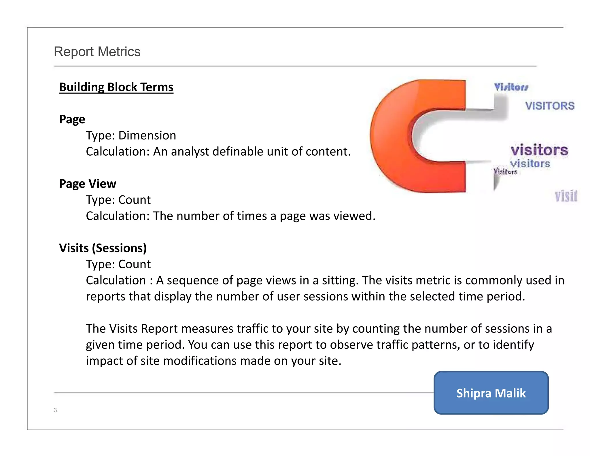 Report Metrics
3
Building Block Terms
Page
Type: Dimension
Calculation: An analyst definable unit of content.
Page View
Type: Count
Calculation: The number of times a page was viewed.
Visits (Sessions)
Type: Count
Calculation : A sequence of page views in a sitting. The visits metric is commonly used in
reports that display the number of user sessions within the selected time period.
The Visits Report measures traffic to your site by counting the number of sessions in a
given time period. You can use this report to observe traffic patterns, or to identify
impact of site modifications made on your site.
Shipra Malik
 