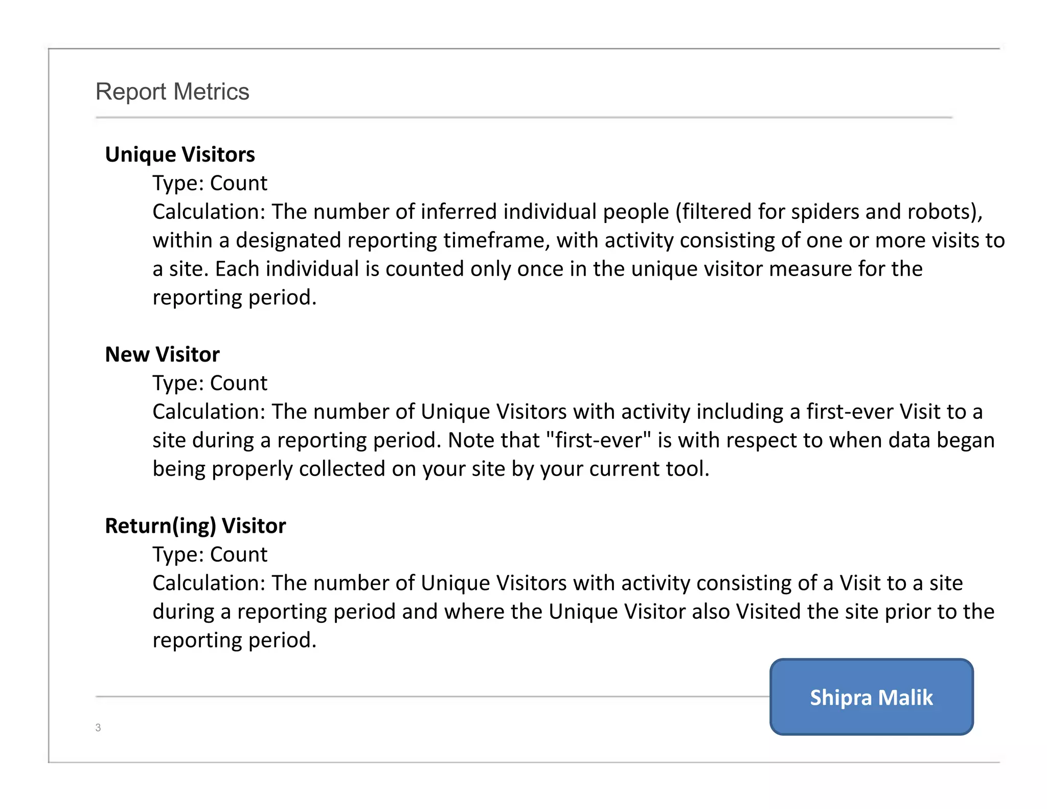 Report Metrics
3
Unique Visitors
Type: Count
Calculation: The number of inferred individual people (filtered for spiders and robots),
within a designated reporting timeframe, with activity consisting of one or more visits to
a site. Each individual is counted only once in the unique visitor measure for the
reporting period.
New Visitor
Type: Count
Calculation: The number of Unique Visitors with activity including a first-ever Visit to a
site during a reporting period. Note that "first-ever" is with respect to when data began
being properly collected on your site by your current tool.
Return(ing) Visitor
Type: Count
Calculation: The number of Unique Visitors with activity consisting of a Visit to a site
during a reporting period and where the Unique Visitor also Visited the site prior to the
reporting period.
Shipra Malik
 