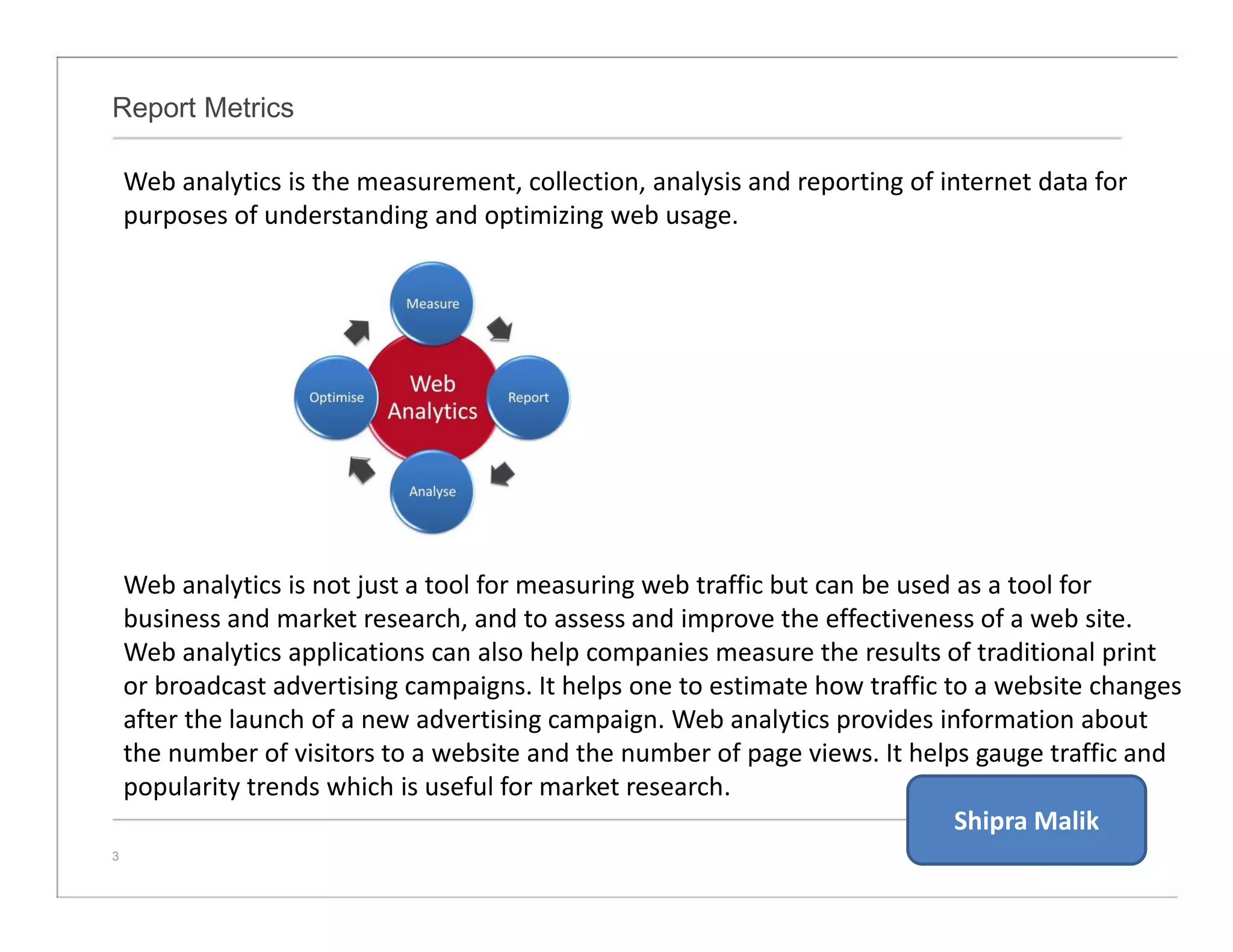 Report Metrics
3
Web analytics is the measurement, collection, analysis and reporting of internet data for
purposes of understanding and optimizing web usage.
Web analytics is not just a tool for measuring web traffic but can be used as a tool for
business and market research, and to assess and improve the effectiveness of a web site.
Web analytics applications can also help companies measure the results of traditional print
or broadcast advertising campaigns. It helps one to estimate how traffic to a website changes
after the launch of a new advertising campaign. Web analytics provides information about
the number of visitors to a website and the number of page views. It helps gauge traffic and
popularity trends which is useful for market research.
Shipra Malik
 