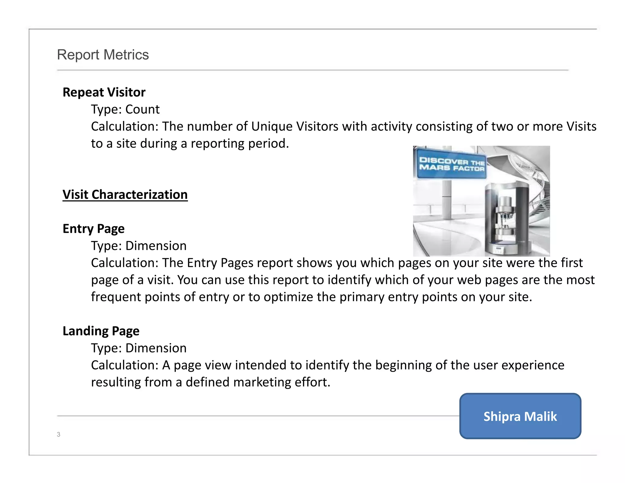 Report Metrics
3
Repeat Visitor
Type: Count
Calculation: The number of Unique Visitors with activity consisting of two or more Visits
to a site during a reporting period.
Visit Characterization
Entry Page
Type: Dimension
Calculation: The Entry Pages report shows you which pages on your site were the first
page of a visit. You can use this report to identify which of your web pages are the most
frequent points of entry or to optimize the primary entry points on your site.
Landing Page
Type: Dimension
Calculation: A page view intended to identify the beginning of the user experience
resulting from a defined marketing effort.
Shipra Malik
 
